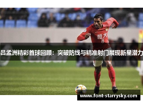 吕孟洲精彩首球回顾：突破防线与精准射门展现新星潜力