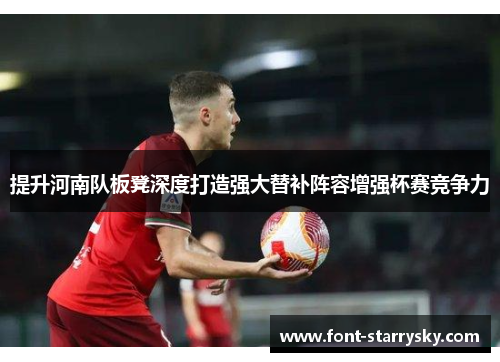 提升河南队板凳深度打造强大替补阵容增强杯赛竞争力