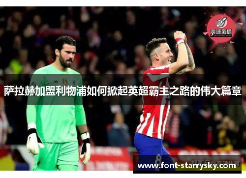 萨拉赫加盟利物浦如何掀起英超霸主之路的伟大篇章